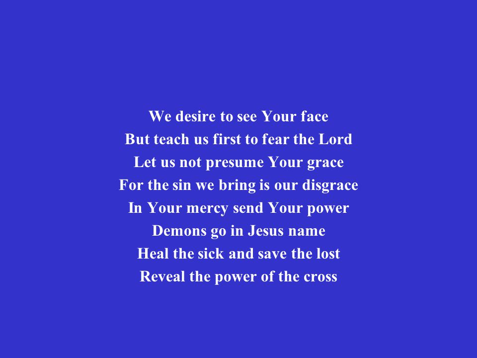 We desire to see Your face But teach us first to fear the Lord Let us not presume Your grace For the sin we bring is our disgrace In Your mercy send Your power Demons go in Jesus name Heal the sick and save the lost Reveal the power of the cross