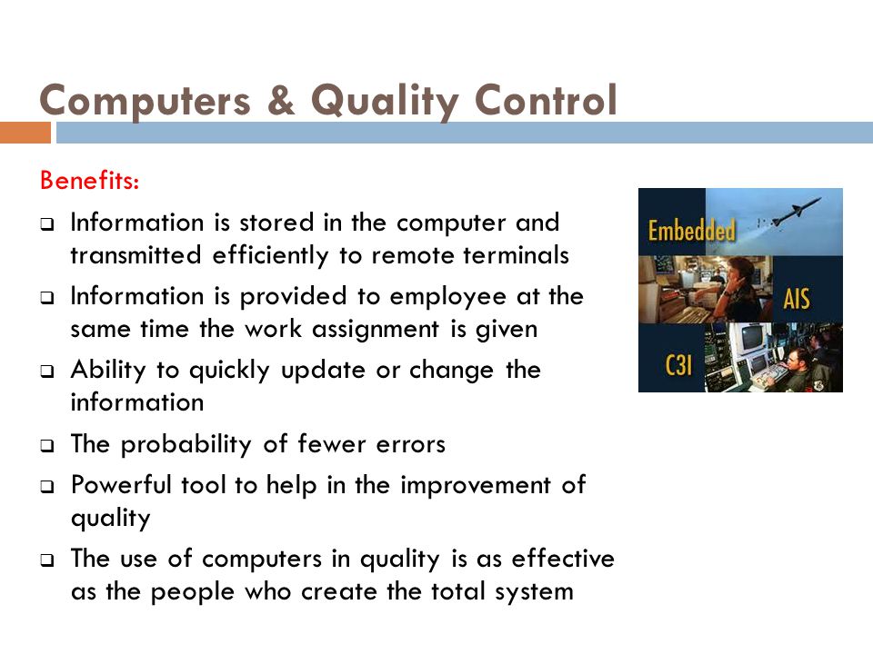 Computers & Quality Control Benefits:  Information is stored in the computer and transmitted efficiently to remote terminals  Information is provided to employee at the same time the work assignment is given  Ability to quickly update or change the information  The probability of fewer errors  Powerful tool to help in the improvement of quality  The use of computers in quality is as effective as the people who create the total system