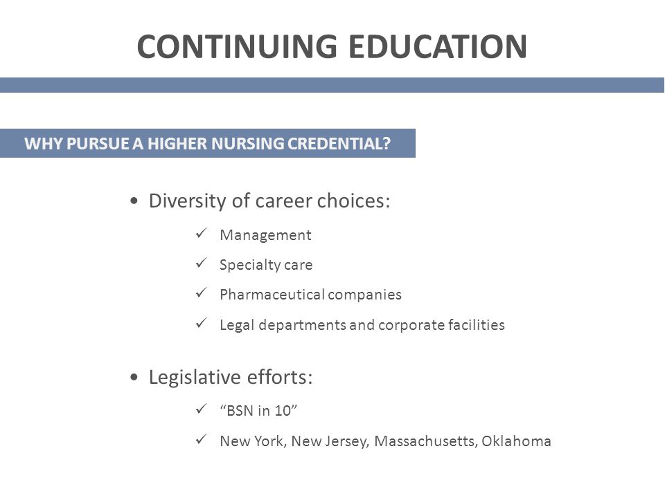 Diversity of career choices: Management Specialty care Pharmaceutical companies Legal departments and corporate facilities Legislative efforts: BSN in 10 New York, New Jersey, Massachusetts, Oklahoma CONTINUING EDUCATION WHY PURSUE A HIGHER NURSING CREDENTIAL