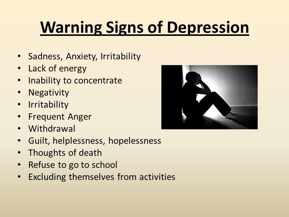 Warning Signs of Depression Sadness, Anxiety, Irritability Lack of energy Inability to concentrate Negativity Irritability Frequent Anger Withdrawal Guilt, helplessness, hopelessness Thoughts of death Refuse to go to school Excluding themselves from activities