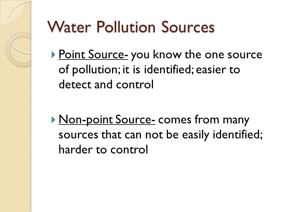 Water Pollution Sources  Point Source- you know the one source of pollution; it is identified; easier to detect and control  Non-point Source- comes from many sources that can not be easily identified; harder to control