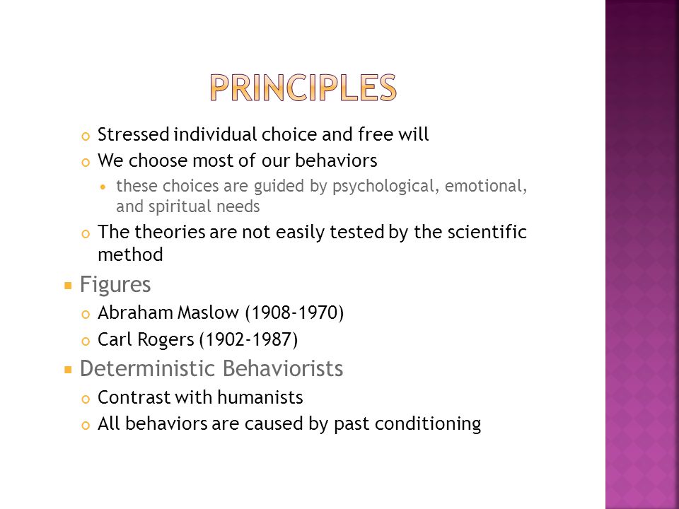 Stressed individual choice and free will ​​ We choose most of our behaviors ​ these choices are guided by psychological, emotional, and spiritual needs ​ The theories are not easily tested by the scientific method  ​ Figures ​ Abraham Maslow ( ) Carl Rogers ( )  ​ Deterministic Behaviorists ​ Contrast with humanists All behaviors are caused by past conditioning
