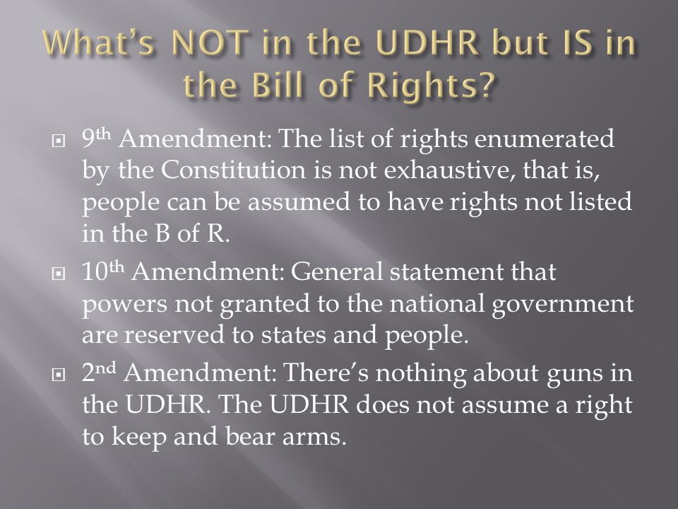 9 th Amendment: The list of rights enumerated by the Constitution is not exhaustive, that is, people can be assumed to have rights not listed in the B of R.
