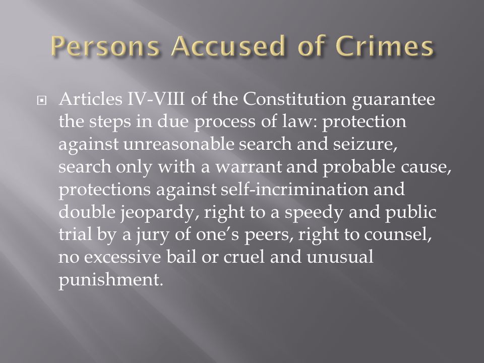  Articles IV-VIII of the Constitution guarantee the steps in due process of law: protection against unreasonable search and seizure, search only with a warrant and probable cause, protections against self-incrimination and double jeopardy, right to a speedy and public trial by a jury of one’s peers, right to counsel, no excessive bail or cruel and unusual punishment.