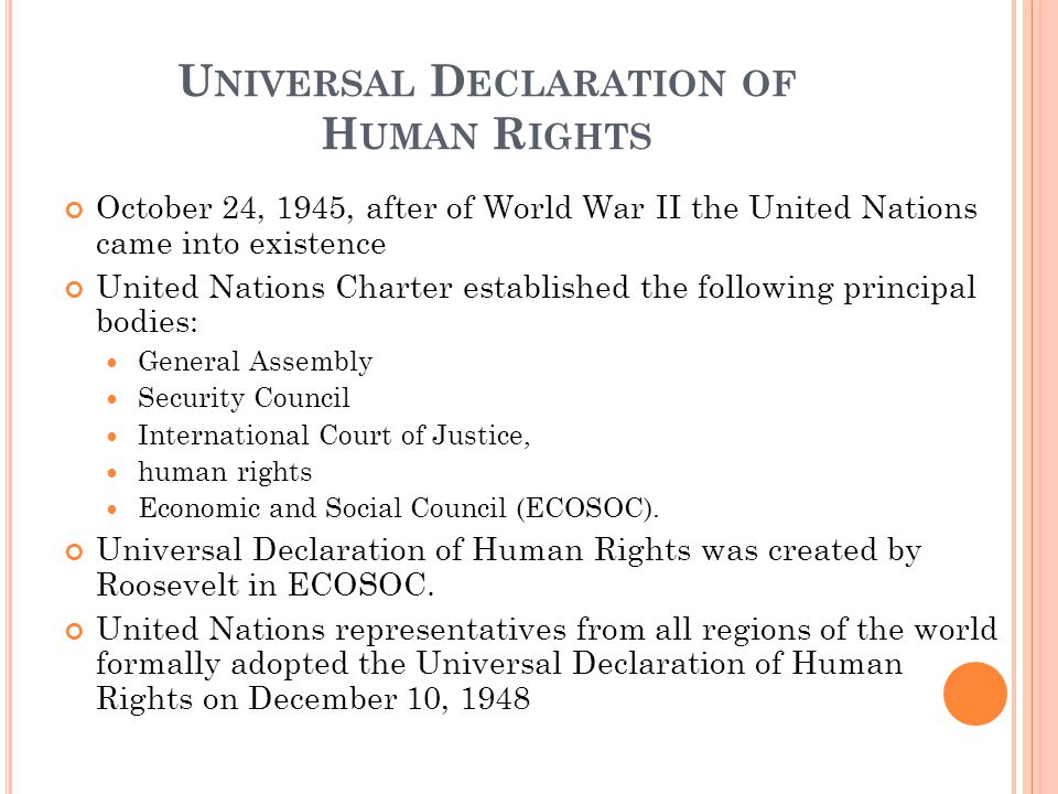 U NIVERSAL D ECLARATION OF H UMAN R IGHTS October 24, 1945, after of World War II the United Nations came into existence United Nations Charter established the following principal bodies: General Assembly Security Council International Court of Justice, human rights Economic and Social Council (ECOSOC).