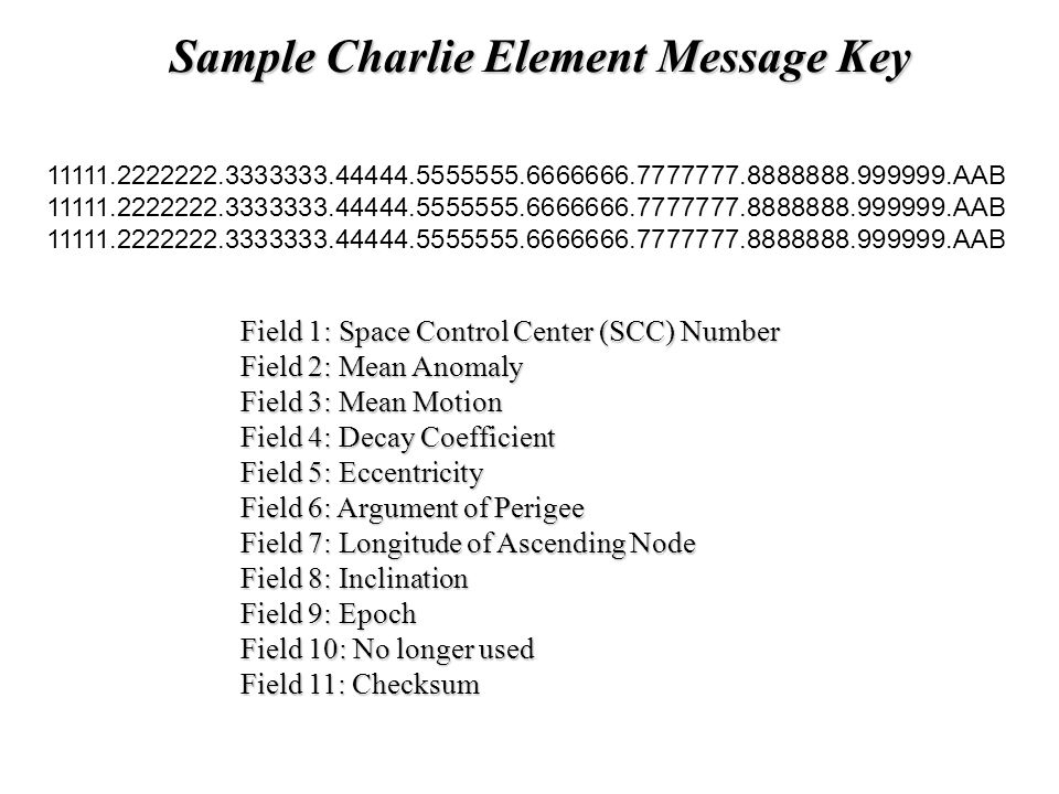 Sample Charlie Element Message Key AAB Field 1: Space Control Center (SCC) Number Field 2: Mean Anomaly Field 3: Mean Motion Field 4: Decay Coefficient Field 5: Eccentricity Field 6: Argument of Perigee Field 7: Longitude of Ascending Node Field 8: Inclination Field 9: Epoch Field 10: No longer used Field 11: Checksum