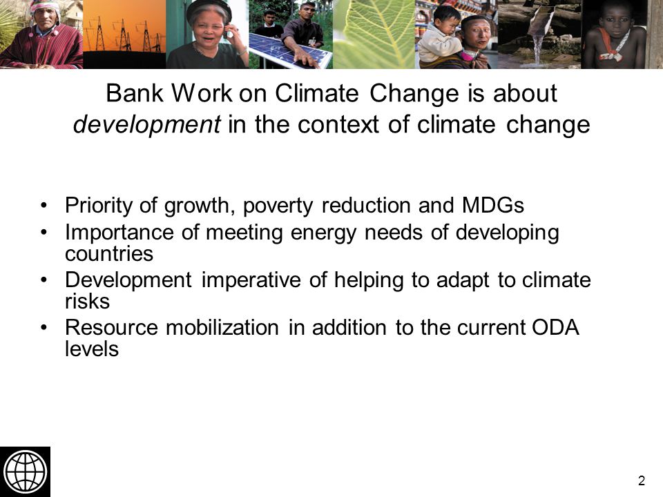 2 Bank Work on Climate Change is about development in the context of climate change Priority of growth, poverty reduction and MDGs Importance of meeting energy needs of developing countries Development imperative of helping to adapt to climate risks Resource mobilization in addition to the current ODA levels