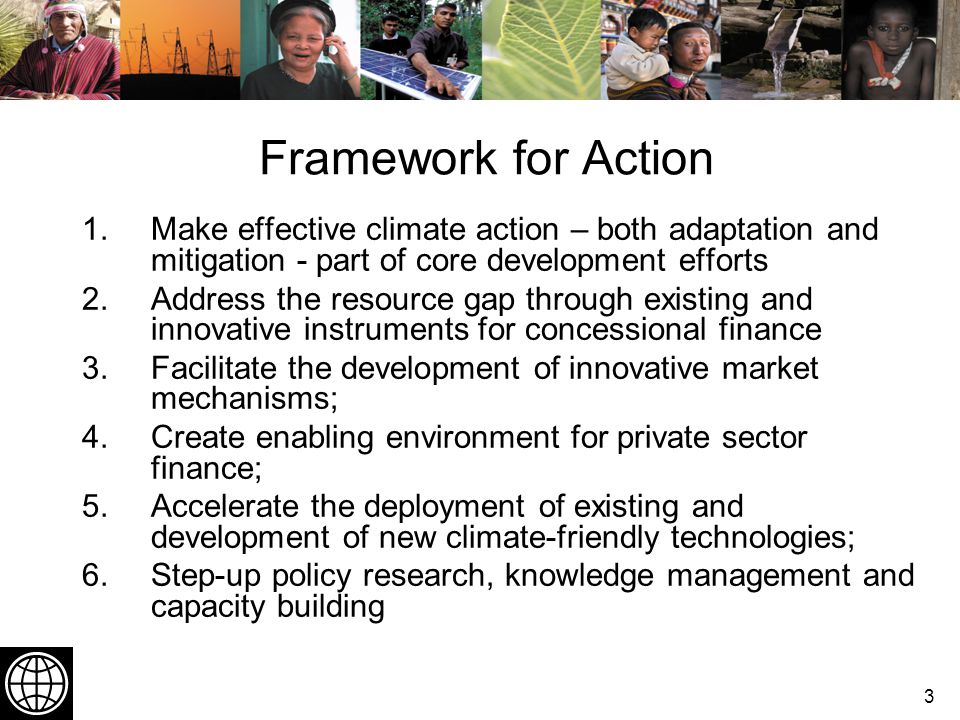 3 Framework for Action 1.Make effective climate action – both adaptation and mitigation - part of core development efforts 2.Address the resource gap through existing and innovative instruments for concessional finance 3.Facilitate the development of innovative market mechanisms; 4.Create enabling environment for private sector finance; 5.Accelerate the deployment of existing and development of new climate-friendly technologies; 6.Step-up policy research, knowledge management and capacity building