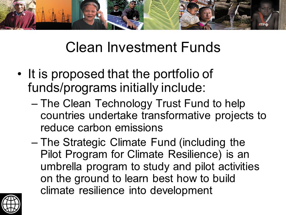 Clean Investment Funds It is proposed that the portfolio of funds/programs initially include: –The Clean Technology Trust Fund to help countries undertake transformative projects to reduce carbon emissions –The Strategic Climate Fund (including the Pilot Program for Climate Resilience) is an umbrella program to study and pilot activities on the ground to learn best how to build climate resilience into development