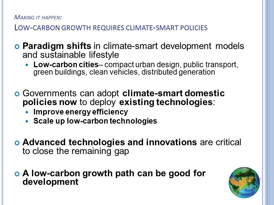 M AKING IT HAPPEN : L OW - CARBON GROWTH REQUIRES CLIMATE - SMART POLICIES Paradigm shifts in climate-smart development models and sustainable lifestyle Low-carbon cities– compact urban design, public transport, green buildings, clean vehicles, distributed generation Governments can adopt climate-smart domestic policies now to deploy existing technologies: Improve energy efficiency Scale up low-carbon technologies Advanced technologies and innovations are critical to close the remaining gap A low-carbon growth path can be good for development