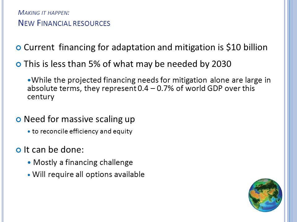 M AKING IT HAPPEN : N EW F INANCIAL RESOURCES Current financing for adaptation and mitigation is $10 billion This is less than 5% of what may be needed by 2030 While the projected financing needs for mitigation alone are large in absolute terms, they represent 0.4 – 0.7% of world GDP over this century Need for massive scaling up to reconcile efficiency and equity It can be done: Mostly a financing challenge Will require all options available