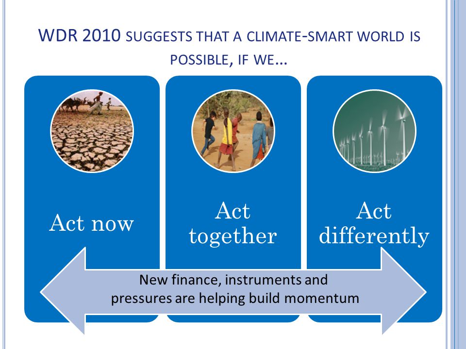 New finance, new instruments and new pressures are helping build momentum WDR 2010 SUGGESTS THAT A CLIMATE - SMART WORLD IS POSSIBLE, IF WE … Act now Act together Act differently New finance, instruments and pressures are helping build momentum