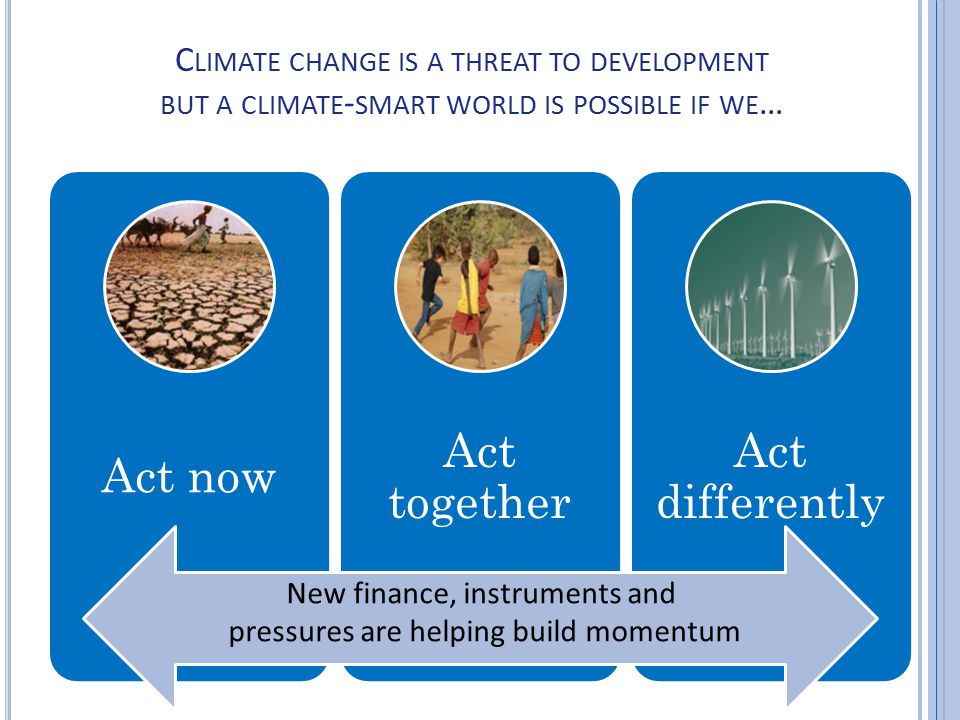 New finance, new instruments and new pressures are helping build momentum C LIMATE CHANGE IS A THREAT TO DEVELOPMENT BUT A CLIMATE - SMART WORLD IS POSSIBLE IF WE … Act now Act together Act differently New finance, instruments and pressures are helping build momentum