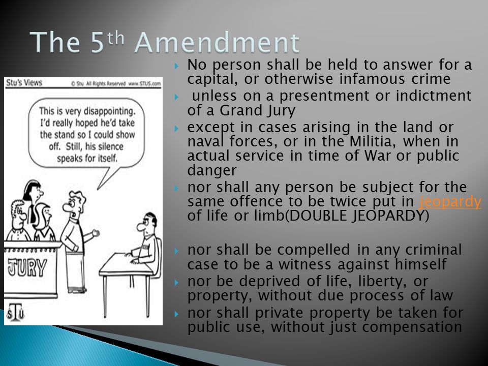  No person shall be held to answer for a capital, or otherwise infamous crime  unless on a presentment or indictment of a Grand Jury  except in cases arising in the land or naval forces, or in the Militia, when in actual service in time of War or public danger  nor shall any person be subject for the same offence to be twice put in jeopardy of life or limb(DOUBLE JEOPARDY)jeopardy  nor shall be compelled in any criminal case to be a witness against himself  nor be deprived of life, liberty, or property, without due process of law  nor shall private property be taken for public use, without just compensation