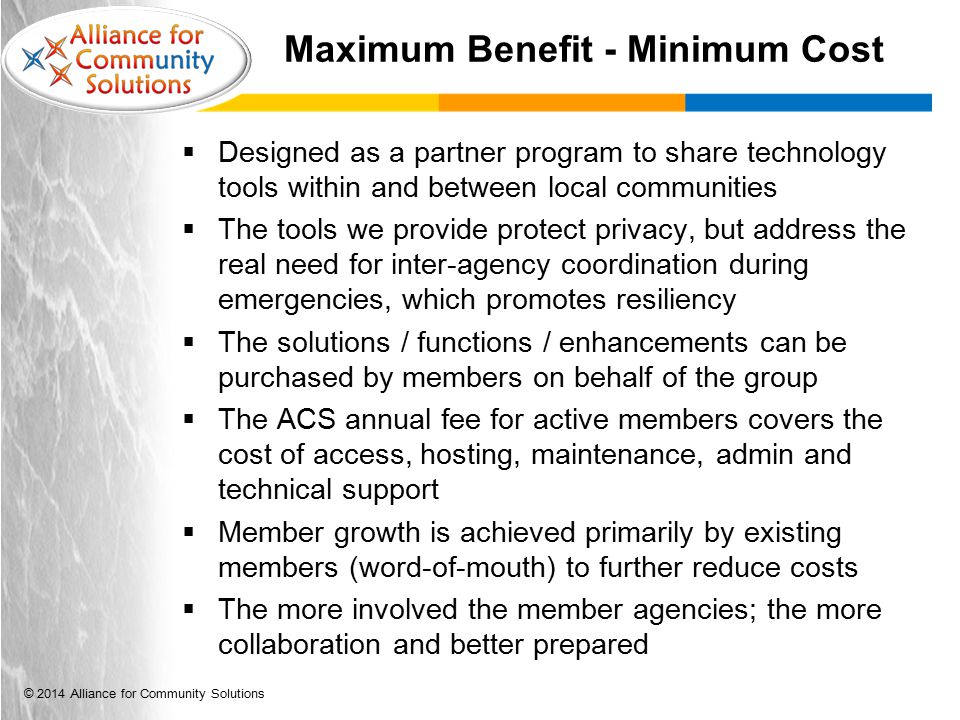 © 2014 Alliance for Community Solutions Maximum Benefit - Minimum Cost  Designed as a partner program to share technology tools within and between local communities  The tools we provide protect privacy, but address the real need for inter-agency coordination during emergencies, which promotes resiliency  The solutions / functions / enhancements can be purchased by members on behalf of the group  The ACS annual fee for active members covers the cost of access, hosting, maintenance, admin and technical support  Member growth is achieved primarily by existing members (word-of-mouth) to further reduce costs  The more involved the member agencies; the more collaboration and better prepared
