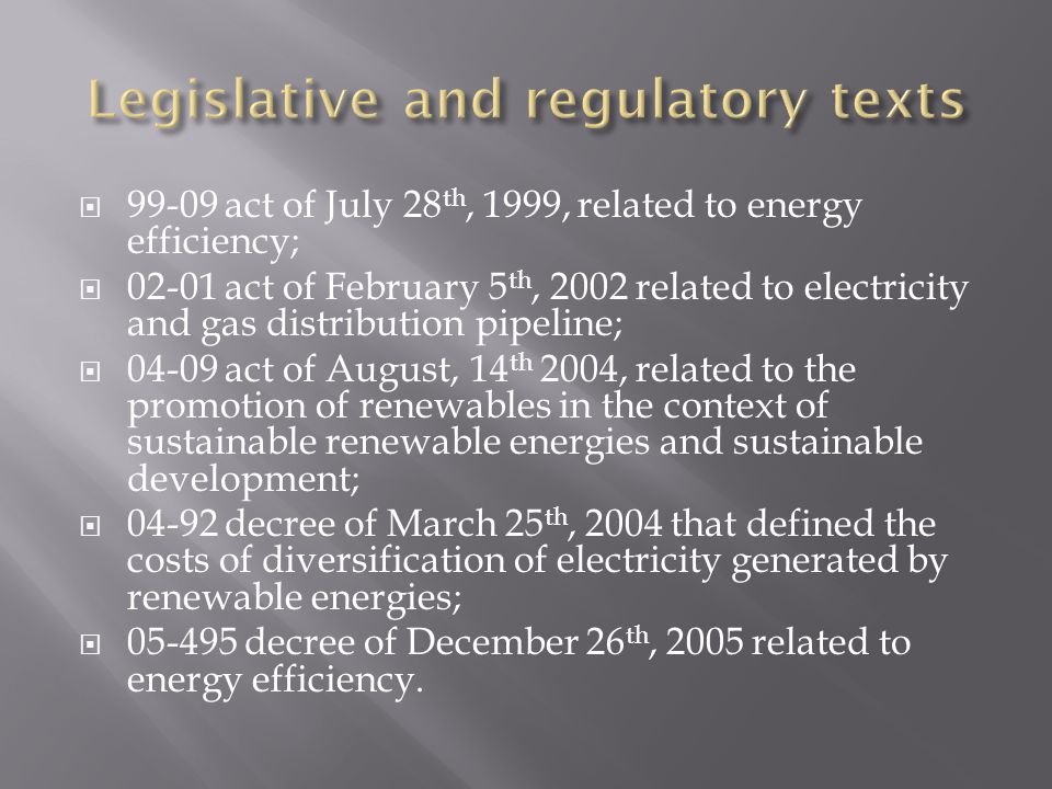  act of July 28 th, 1999, related to energy efficiency;  act of February 5 th, 2002 related to electricity and gas distribution pipeline;  act of August, 14 th 2004, related to the promotion of renewables in the context of sustainable renewable energies and sustainable development;  decree of March 25 th, 2004 that defined the costs of diversification of electricity generated by renewable energies;  decree of December 26 th, 2005 related to energy efficiency.