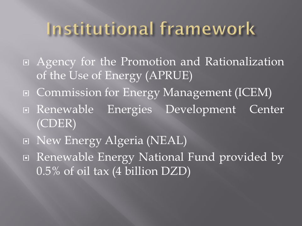  Agency for the Promotion and Rationalization of the Use of Energy (APRUE)  Commission for Energy Management (ICEM)  Renewable Energies Development Center (CDER)  New Energy Algeria (NEAL)  Renewable Energy National Fund provided by 0.5% of oil tax (4 billion DZD)