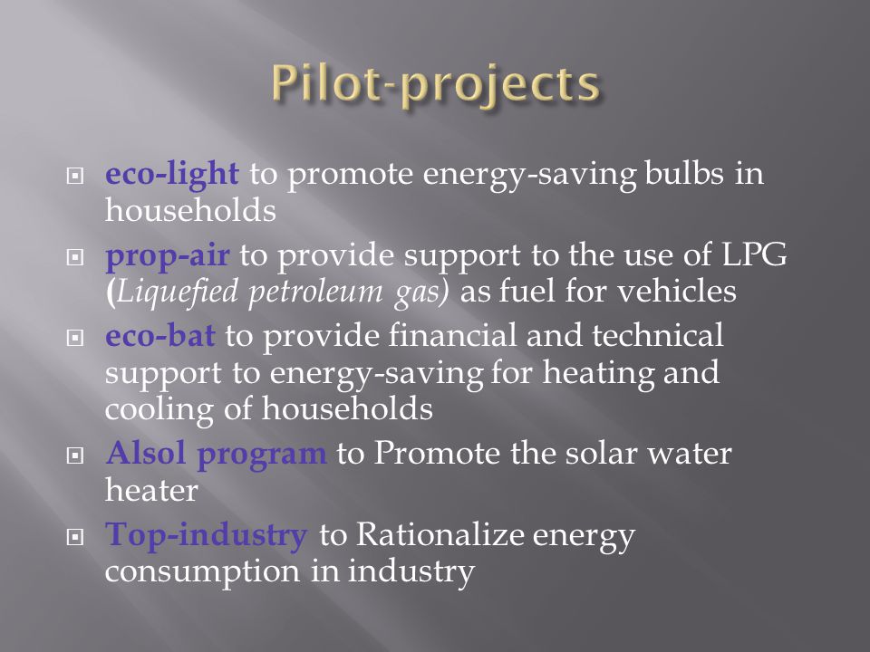  eco-light to promote energy-saving bulbs in households  prop-air to provide support to the use of LPG ( Liquefied petroleum gas) as fuel for vehicles  eco-bat to provide financial and technical support to energy-saving for heating and cooling of households  Alsol program to Promote the solar water heater  Top-industry to Rationalize energy consumption in industry