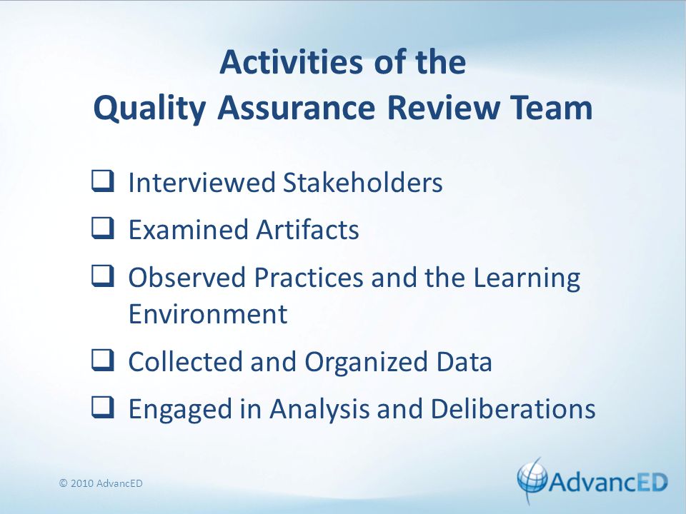 Activities of the Quality Assurance Review Team  Interviewed Stakeholders  Examined Artifacts  Observed Practices and the Learning Environment  Collected and Organized Data  Engaged in Analysis and Deliberations © 2010 AdvancED