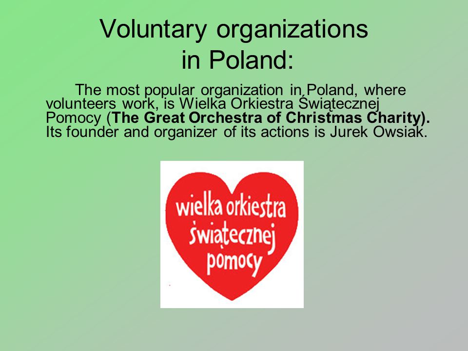 Voluntary organizations in Poland: The most popular organization in Poland, where volunteers work, is Wielka Orkiestra Świątecznej Pomocy (The Great Orchestra of Christmas Charity).