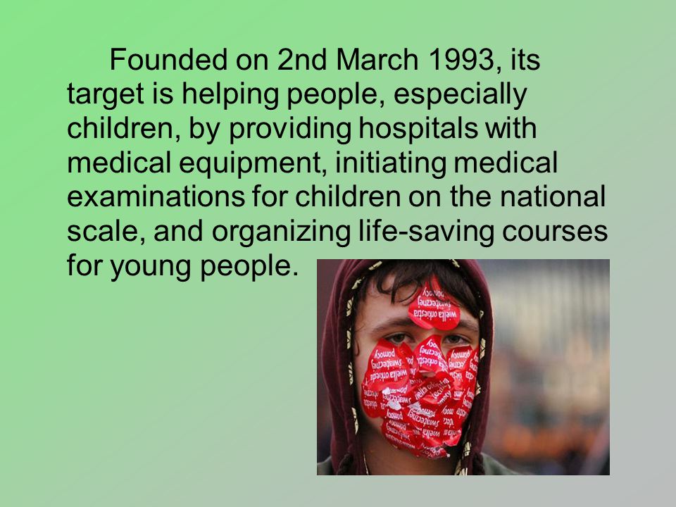 Founded on 2nd March 1993, its target is helping people, especially children, by providing hospitals with medical equipment, initiating medical examinations for children on the national scale, and organizing life-saving courses for young people.
