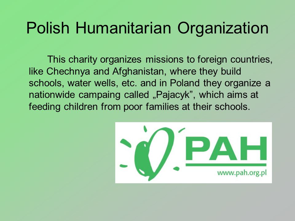 Polish Humanitarian Organization This charity organizes missions to foreign countries, like Chechnya and Afghanistan, where they build schools, water wells, etc.