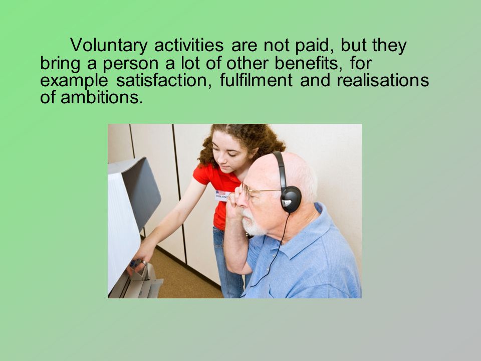 Voluntary activities are not paid, but they bring a person a lot of other benefits, for example satisfaction, fulfilment and realisations of ambitions.