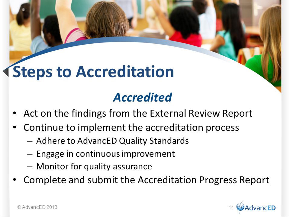 Steps to Accreditation Accredited Act on the findings from the External Review Report Continue to implement the accreditation process – Adhere to AdvancED Quality Standards – Engage in continuous improvement – Monitor for quality assurance Complete and submit the Accreditation Progress Report © AdvancED