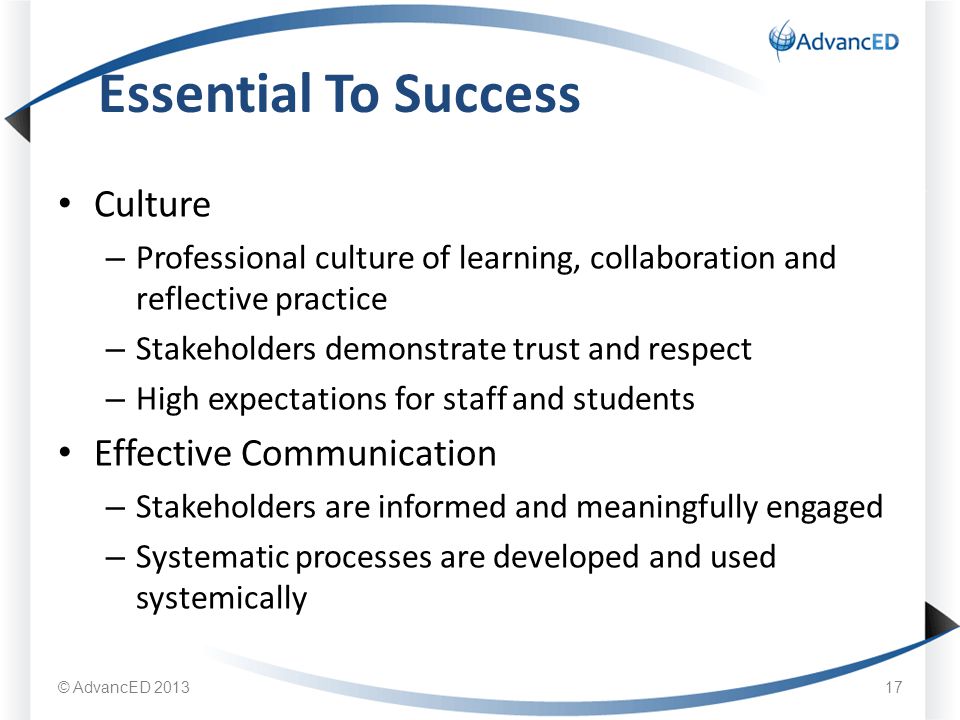 Culture – Professional culture of learning, collaboration and reflective practice – Stakeholders demonstrate trust and respect – High expectations for staff and students Effective Communication – Stakeholders are informed and meaningfully engaged – Systematic processes are developed and used systemically Essential To Success © AdvancED