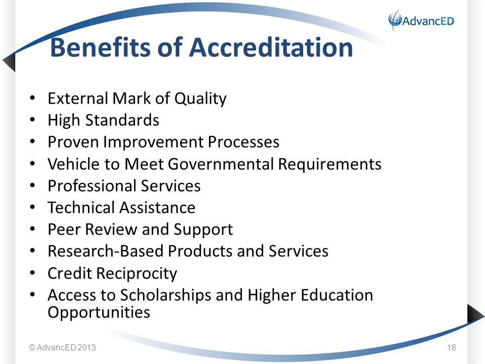 External Mark of Quality High Standards Proven Improvement Processes Vehicle to Meet Governmental Requirements Professional Services Technical Assistance Peer Review and Support Research-Based Products and Services Credit Reciprocity Access to Scholarships and Higher Education Opportunities Benefits of Accreditation © AdvancED