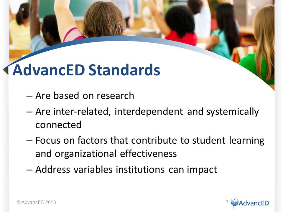 AdvancED Standards – Are based on research – Are inter-related, interdependent and systemically connected – Focus on factors that contribute to student learning and organizational effectiveness – Address variables institutions can impact © AdvancED 20137