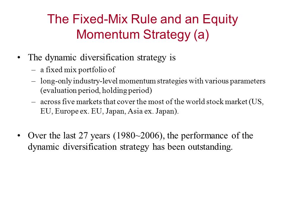 The Fixed-Mix Rule and an Equity Momentum Strategy (a) The dynamic diversification strategy is –a fixed mix portfolio of –long-only industry-level momentum strategies with various parameters (evaluation period, holding period) –across five markets that cover the most of the world stock market (US, EU, Europe ex.
