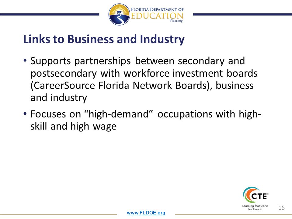 15 Links to Business and Industry Supports partnerships between secondary and postsecondary with workforce investment boards (CareerSource Florida Network Boards), business and industry Focuses on high-demand occupations with high- skill and high wage