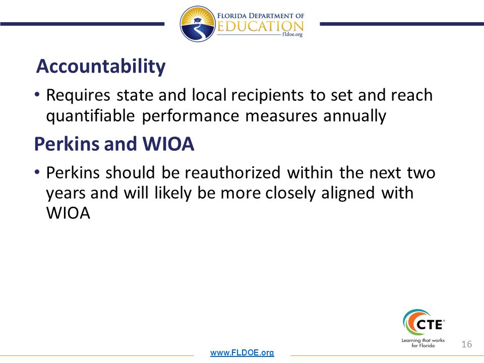 16 Accountability Requires state and local recipients to set and reach quantifiable performance measures annually Perkins and WIOA Perkins should be reauthorized within the next two years and will likely be more closely aligned with WIOA
