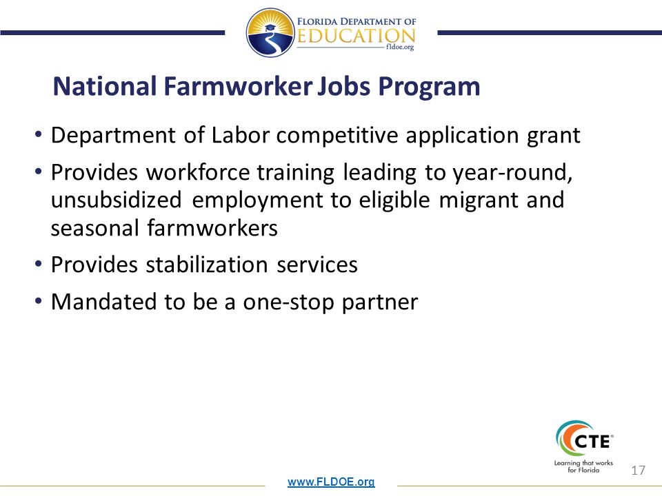 17 National Farmworker Jobs Program Department of Labor competitive application grant Provides workforce training leading to year-round, unsubsidized employment to eligible migrant and seasonal farmworkers Provides stabilization services Mandated to be a one-stop partner