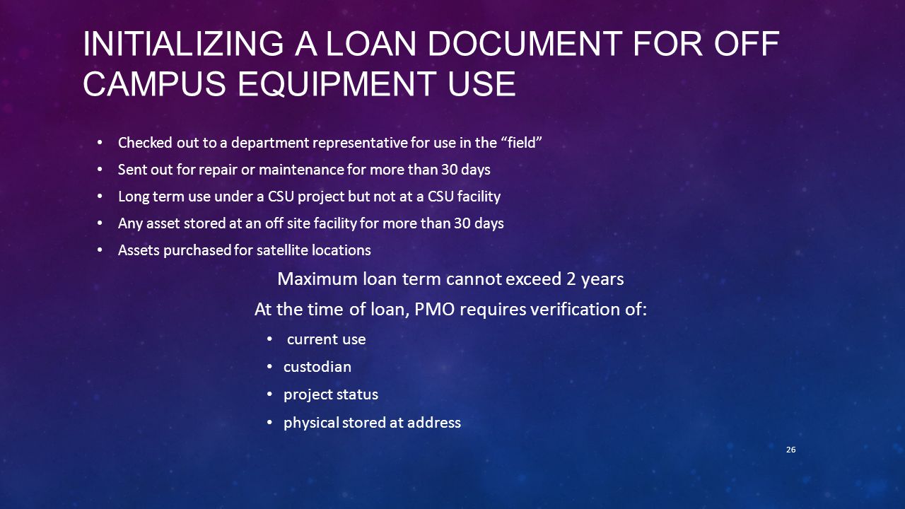 INITIALIZING A LOAN DOCUMENT FOR OFF CAMPUS EQUIPMENT USE Checked out to a department representative for use in the field Sent out for repair or maintenance for more than 30 days Long term use under a CSU project but not at a CSU facility Any asset stored at an off site facility for more than 30 days Assets purchased for satellite locations Maximum loan term cannot exceed 2 years At the time of loan, PMO requires verification of: current use custodian project status physical stored at address 26