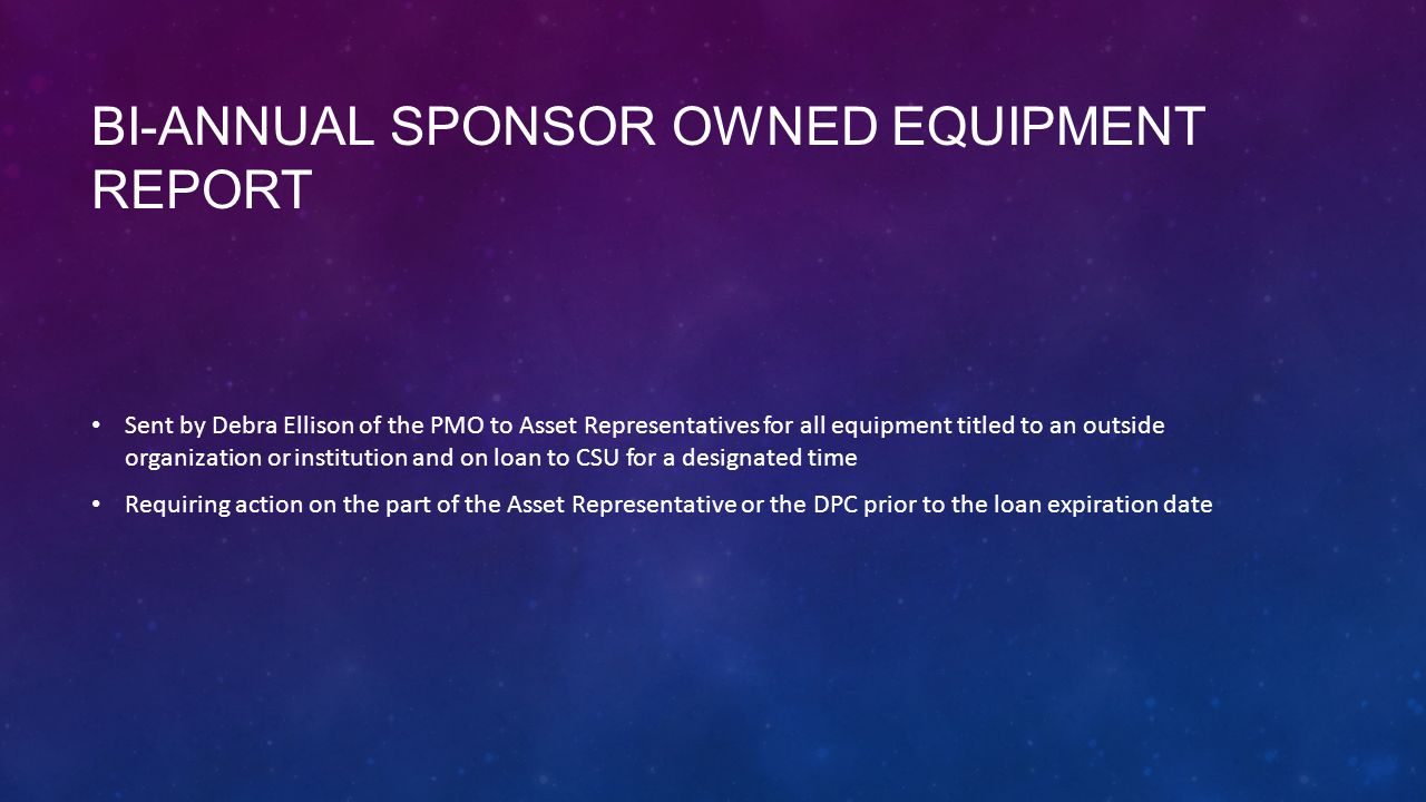 BI-ANNUAL SPONSOR OWNED EQUIPMENT REPORT Sent by Debra Ellison of the PMO to Asset Representatives for all equipment titled to an outside organization or institution and on loan to CSU for a designated time Requiring action on the part of the Asset Representative or the DPC prior to the loan expiration date