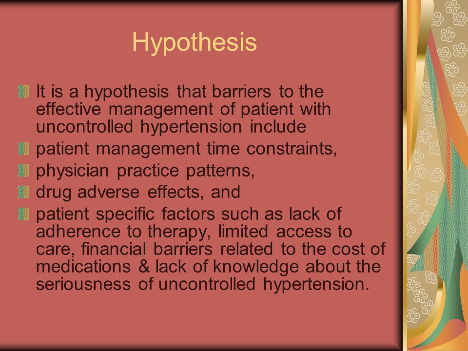 Hypothesis It is a hypothesis that barriers to the effective management of patient with uncontrolled hypertension include patient management time constraints, physician practice patterns, drug adverse effects, and patient specific factors such as lack of adherence to therapy, limited access to care, financial barriers related to the cost of medications & lack of knowledge about the seriousness of uncontrolled hypertension.