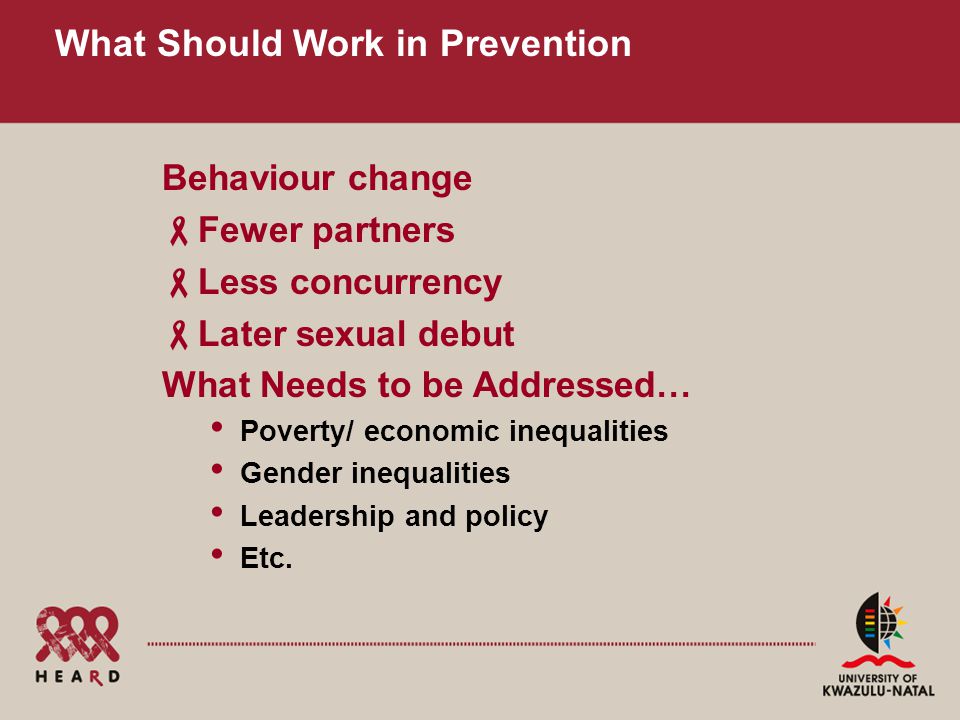 What Should Work in Prevention Behaviour change  Fewer partners  Less concurrency  Later sexual debut What Needs to be Addressed… Poverty/ economic inequalities Gender inequalities Leadership and policy Etc.