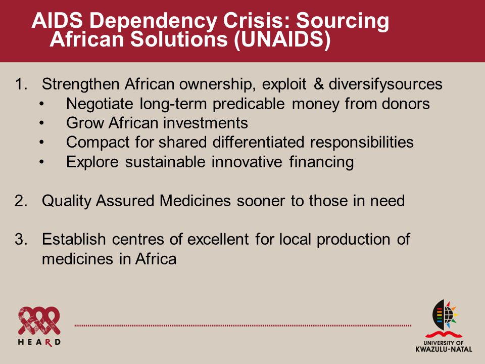 AIDS Dependency Crisis: Sourcing African Solutions (UNAIDS) 1.Strengthen African ownership, exploit & diversifysources Negotiate long-term predicable money from donors Grow African investments Compact for shared differentiated responsibilities Explore sustainable innovative financing 2.Quality Assured Medicines sooner to those in need 3.Establish centres of excellent for local production of medicines in Africa