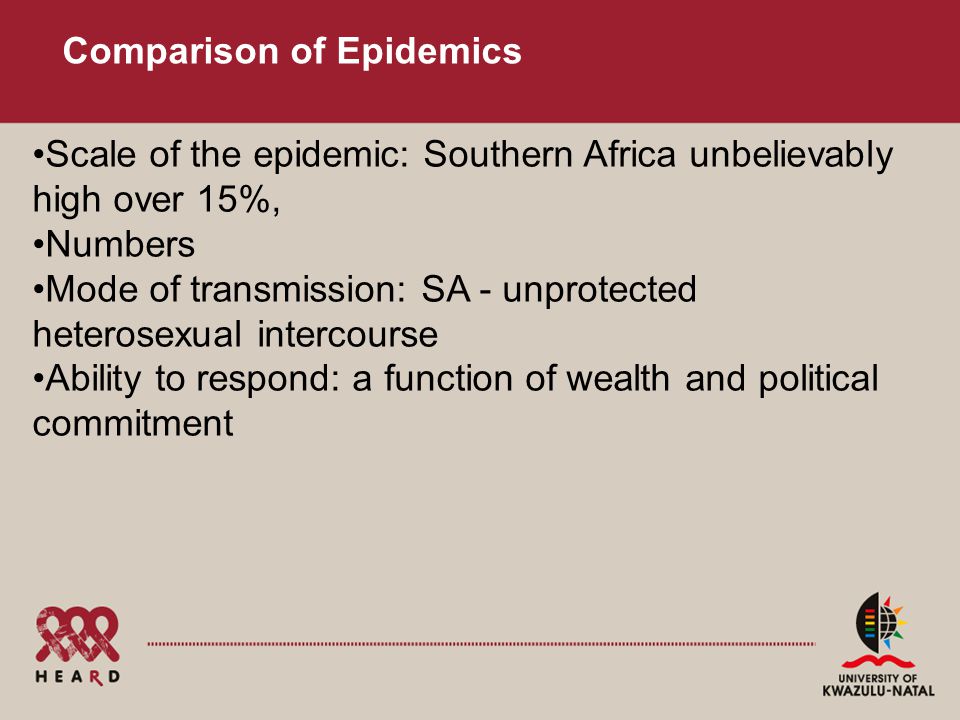 Comparison of Epidemics Scale of the epidemic: Southern Africa unbelievably high over 15%, Numbers Mode of transmission: SA - unprotected heterosexual intercourse Ability to respond: a function of wealth and political commitment
