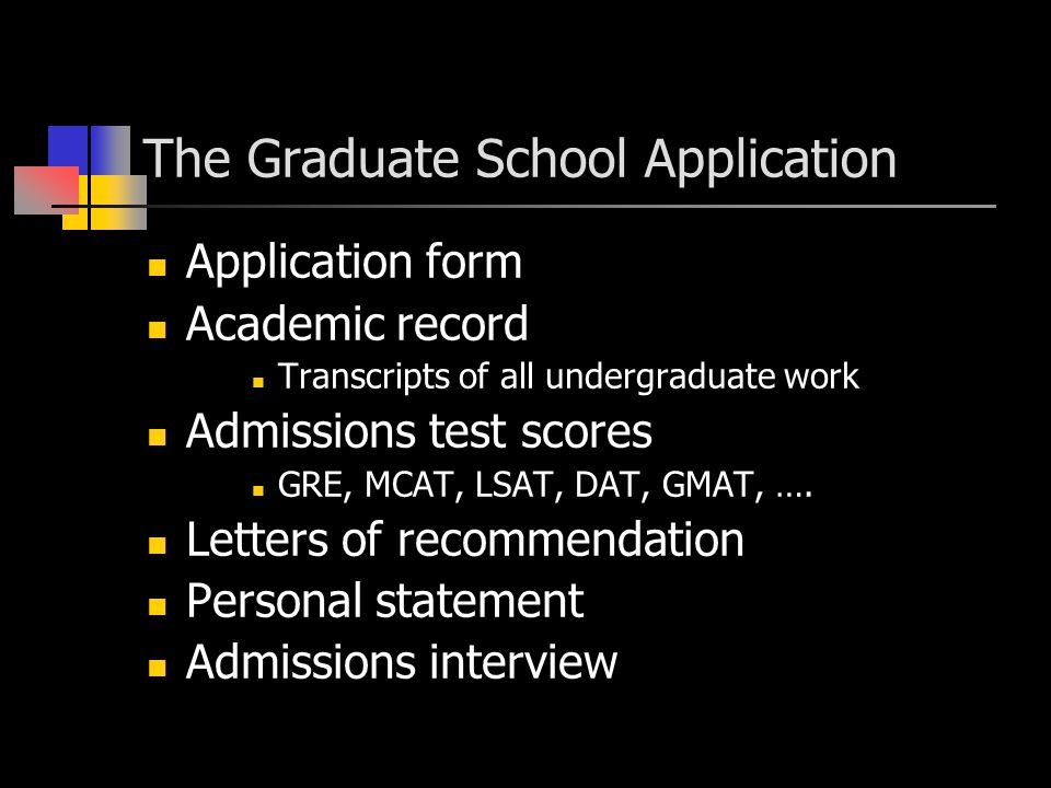 The Graduate School Application Application form Academic record Transcripts of all undergraduate work Admissions test scores GRE, MCAT, LSAT, DAT, GMAT, ….