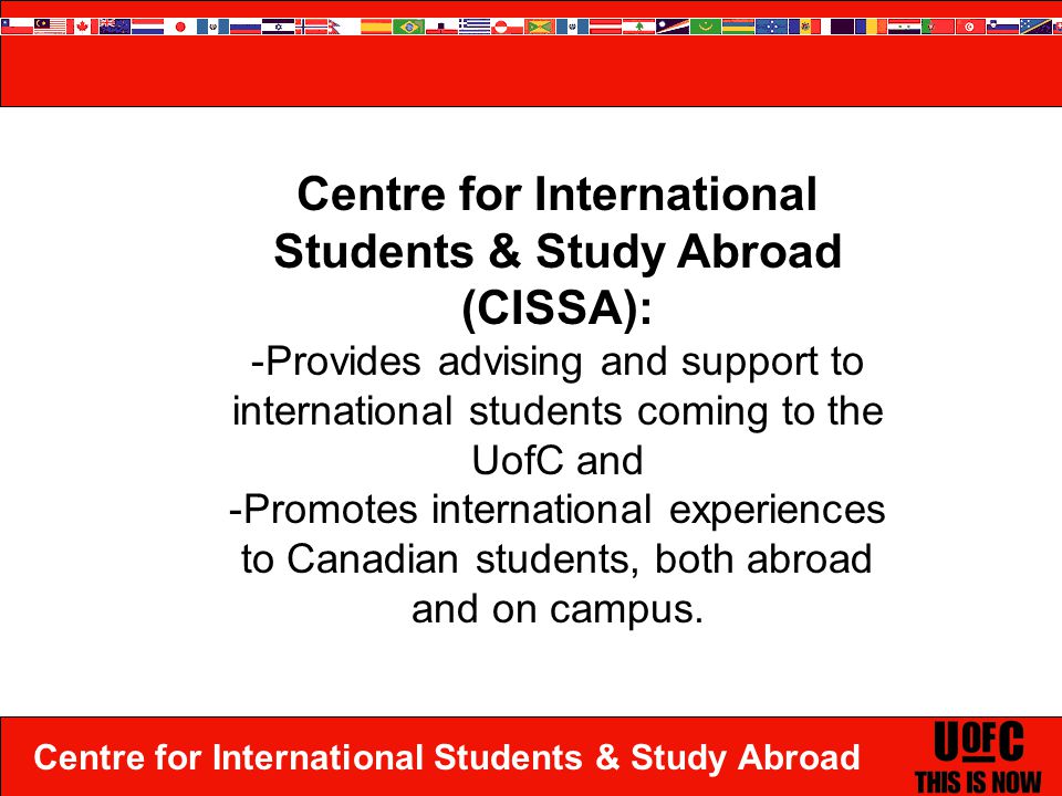 Centre for International Students & Study Abroad Centre for International Students & Study Abroad (CISSA): -Provides advising and support to international students coming to the UofC and -Promotes international experiences to Canadian students, both abroad and on campus.