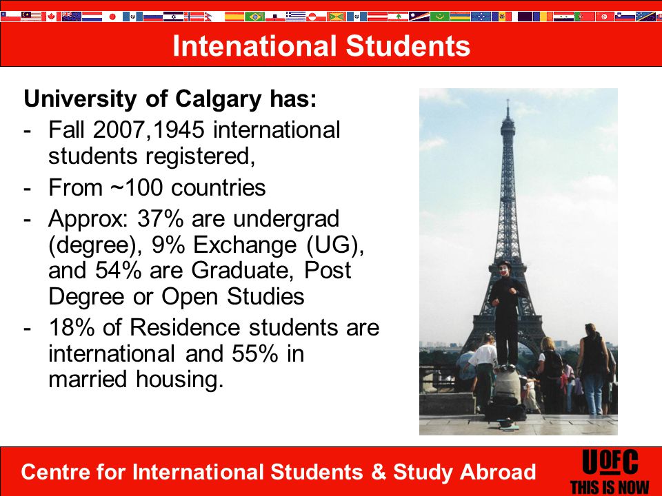 Centre for International Students & Study Abroad Intenational Students University of Calgary has: -Fall 2007,1945 international students registered, -From ~100 countries -Approx: 37% are undergrad (degree), 9% Exchange (UG), and 54% are Graduate, Post Degree or Open Studies -18% of Residence students are international and 55% in married housing..