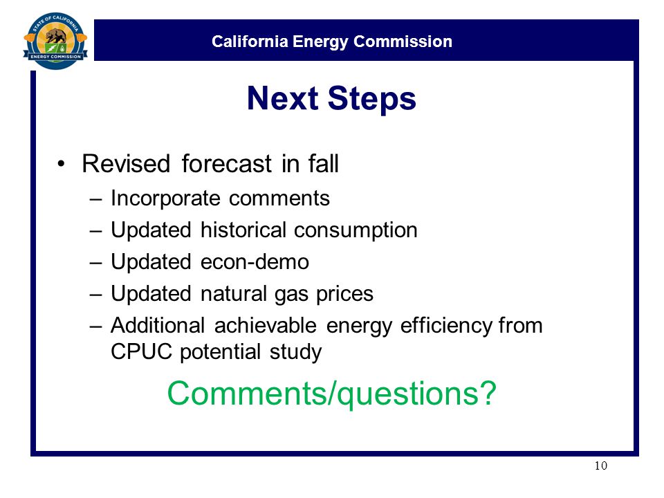California Energy Commission Next Steps Revised forecast in fall –Incorporate comments –Updated historical consumption –Updated econ-demo –Updated natural gas prices –Additional achievable energy efficiency from CPUC potential study Comments/questions.