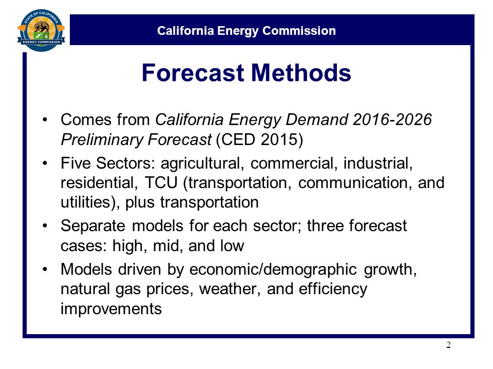 California Energy Commission Forecast Methods Comes from California Energy Demand Preliminary Forecast (CED 2015) Five Sectors: agricultural, commercial, industrial, residential, TCU (transportation, communication, and utilities), plus transportation Separate models for each sector; three forecast cases: high, mid, and low Models driven by economic/demographic growth, natural gas prices, weather, and efficiency improvements 2