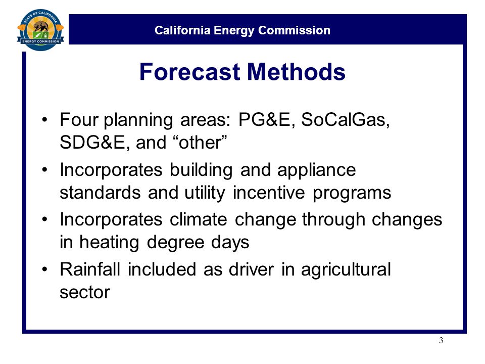 California Energy Commission Forecast Methods Four planning areas: PG&E, SoCalGas, SDG&E, and other Incorporates building and appliance standards and utility incentive programs Incorporates climate change through changes in heating degree days Rainfall included as driver in agricultural sector 3