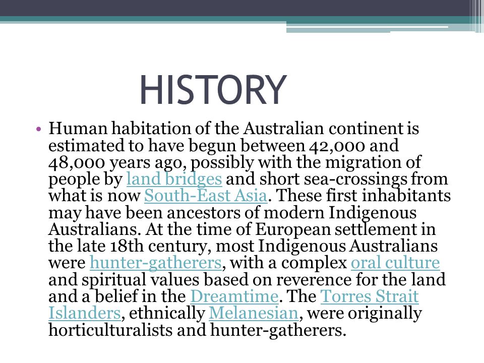 HISTORY Human habitation of the Australian continent is estimated to have begun between 42,000 and 48,000 years ago, possibly with the migration of people by land bridges and short sea-crossings from what is now South-East Asia.