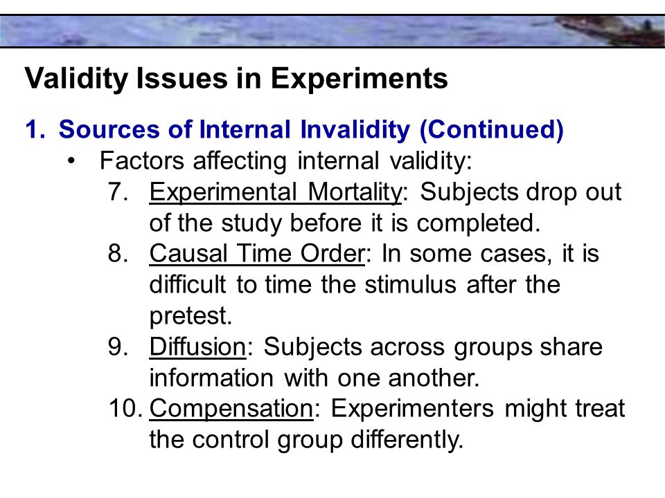 Validity Issues in Experiments 1.Sources of Internal Invalidity (Continued) Factors affecting internal validity: 7.Experimental Mortality: Subjects drop out of the study before it is completed.