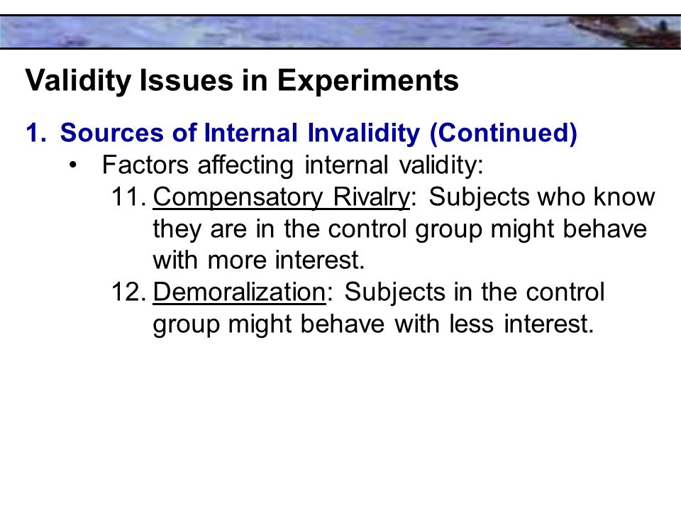 Validity Issues in Experiments 1.Sources of Internal Invalidity (Continued) Factors affecting internal validity: 11.Compensatory Rivalry: Subjects who know they are in the control group might behave with more interest.